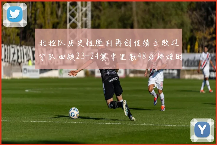 北控队历史性胜利再创佳绩击败辽宁队回顾23-24赛季里勒48分辉煌时刻