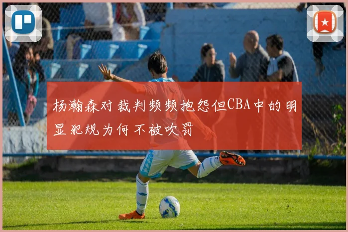 杨瀚森对裁判频频抱怨但CBA中的明显犯规为何不被吹罚