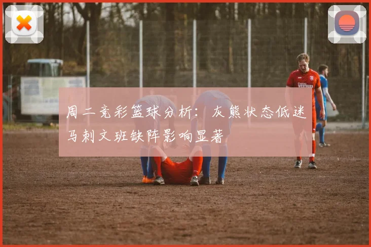 周二竞彩篮球分析:灰熊状态低迷马刺文班缺阵影响显著