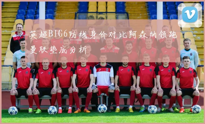 英超BIG6防线身价对比阿森纳领跑曼联垫底分析